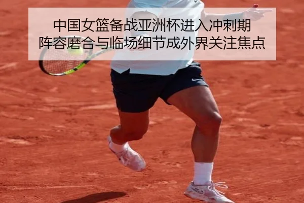 中国女篮备战亚洲杯进入冲刺期 阵容磨合与临场细节成外界关注焦点
