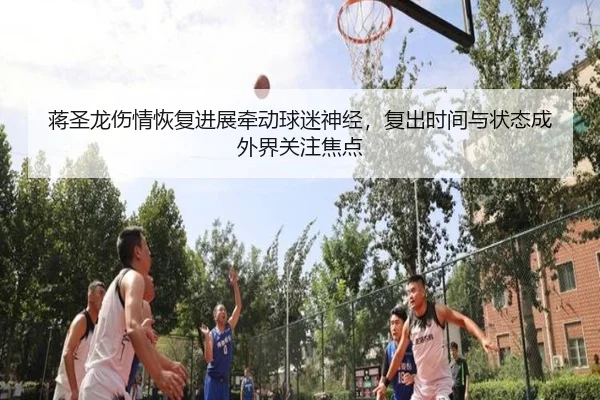 蒋圣龙伤情恢复进展牵动球迷神经，复出时间与状态成外界关注焦点 | qusports